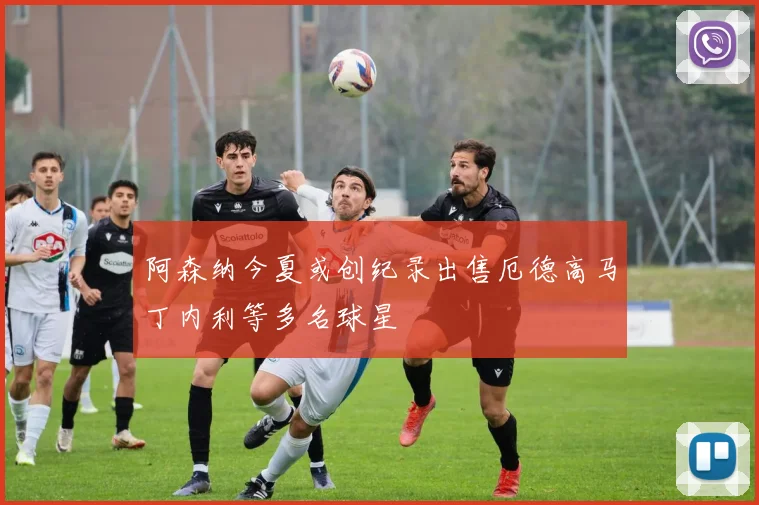 阿森纳今夏或创纪录出售厄德高马丁内利等多名球星