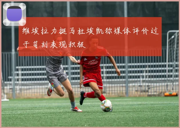 维埃拉力挺马杜埃凯称媒体评价过于苛刻表现积极