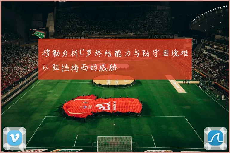 穆勒分析C罗终结能力与防守困境难以阻挡梅西的威胁