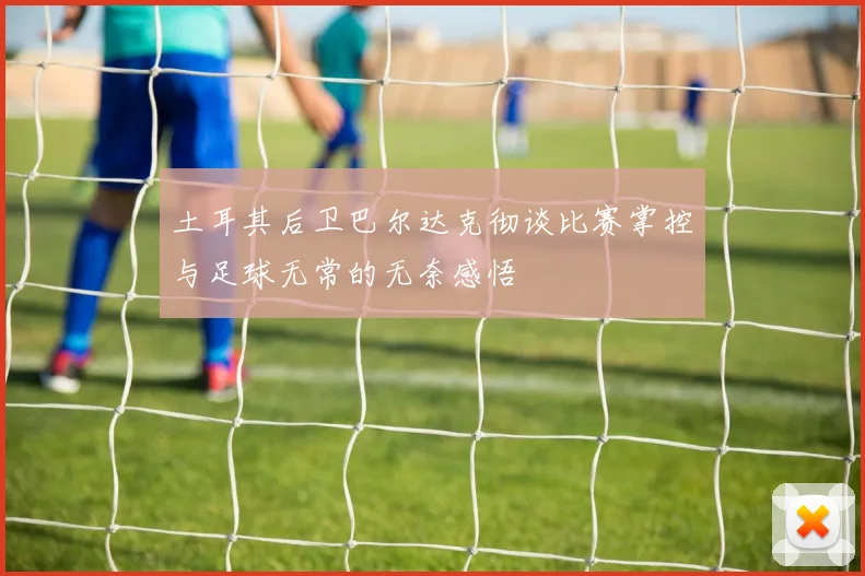 土耳其后卫巴尔达克彻谈比赛掌控与足球无常的无奈感悟