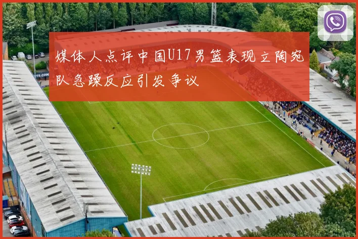 媒体人点评中国U17男篮表现立陶宛队急躁反应引发争议