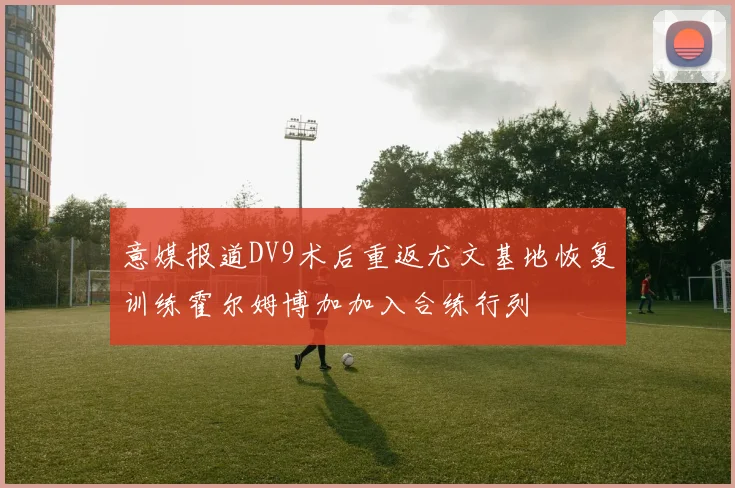意媒报道DV9术后重返尤文基地恢复训练霍尔姆博加加入合练行列