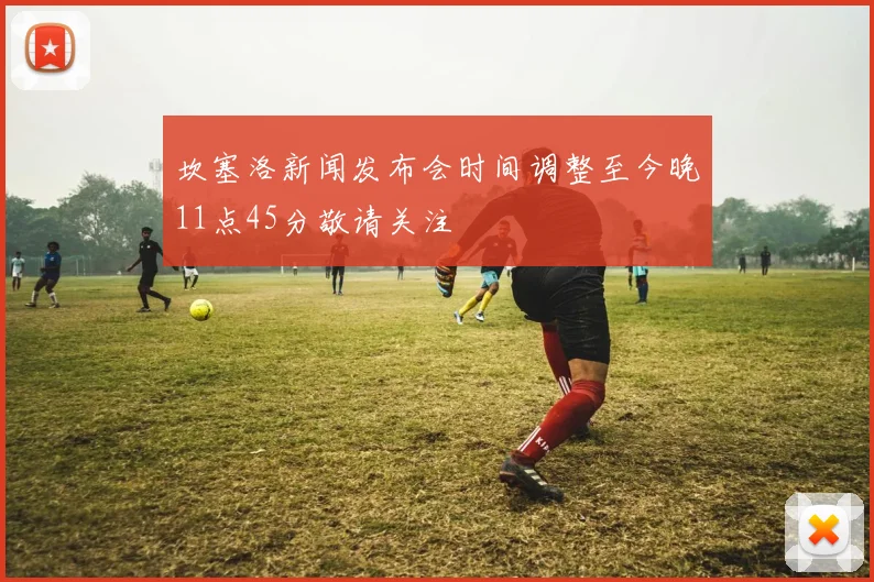坎塞洛新闻发布会时间调整至今晚11点45分敬请关注