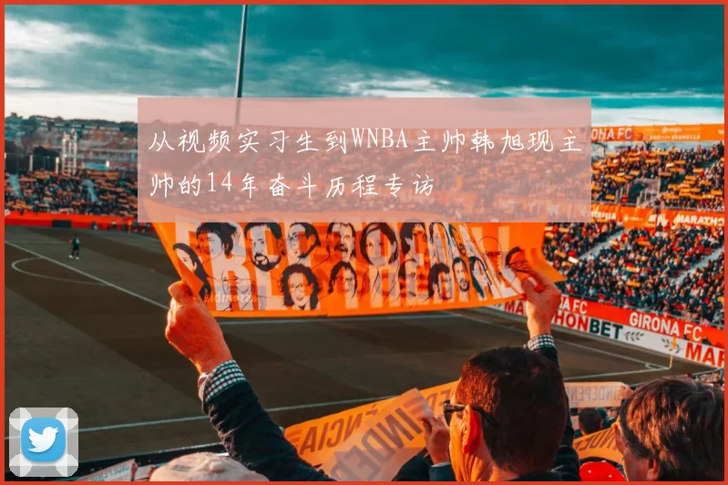 从视频实习生到WNBA主帅韩旭现主帅的14年奋斗历程专访