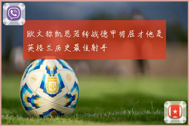 欧文称凯恩若转战德甲将屈才他是英格兰历史最佳射手