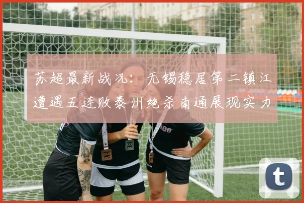 苏超最新战况：无锡稳居第二镇江遭遇五连败泰州绝杀南通展现实力