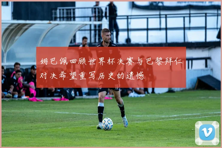 姆巴佩回顾世界杯决赛与巴黎拜仁对决希望重写历史的遗憾