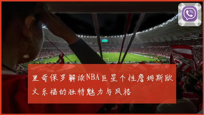 里奇保罗解读NBA巨星个性詹姆斯欧文乐福的独特魅力与风格