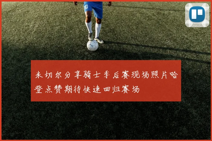 米切尔分享骑士季后赛现场照片哈登点赞期待快速回归赛场