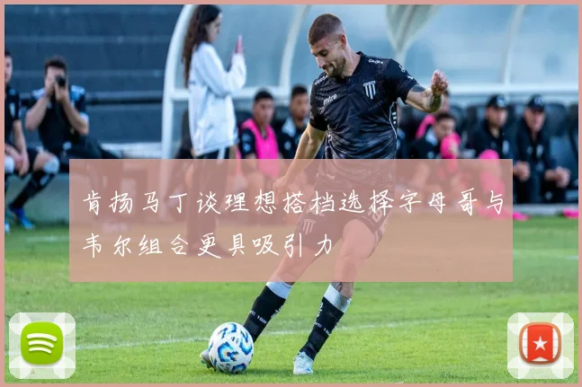 肯扬马丁谈理想搭档选择字母哥与韦尔组合更具吸引力