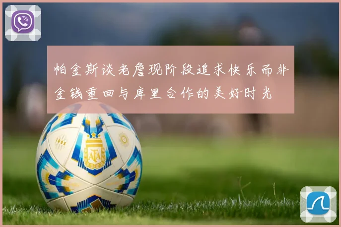 帕金斯谈老詹现阶段追求快乐而非金钱重回与库里合作的美好时光