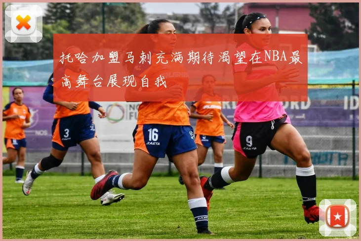 托哈加盟马刺充满期待渴望在NBA最高舞台展现自我